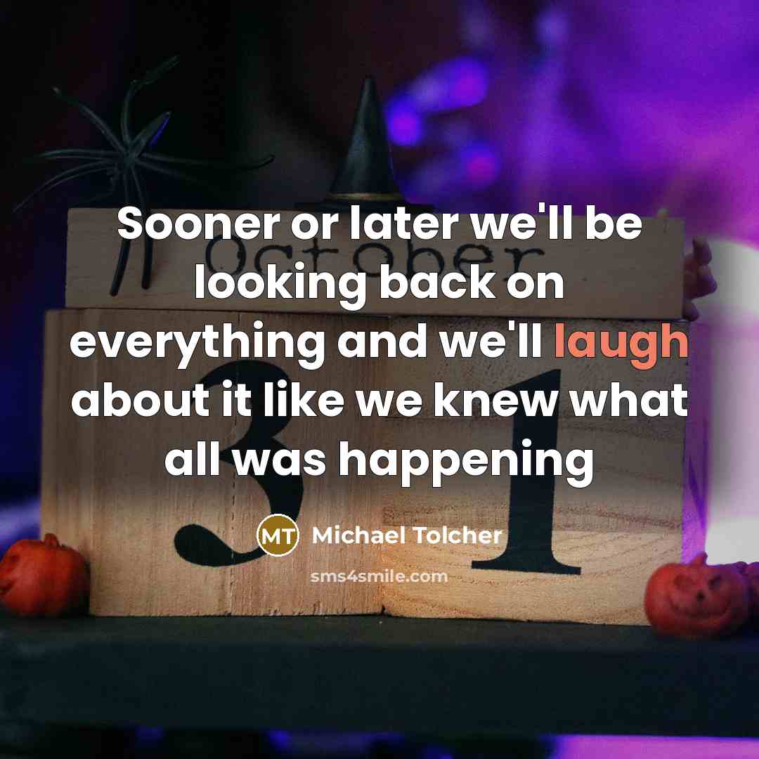 “Sooner or later we'll be looking back on everything and we'll laugh about it like we knew what all was happening” quote by Michael Tolcher
