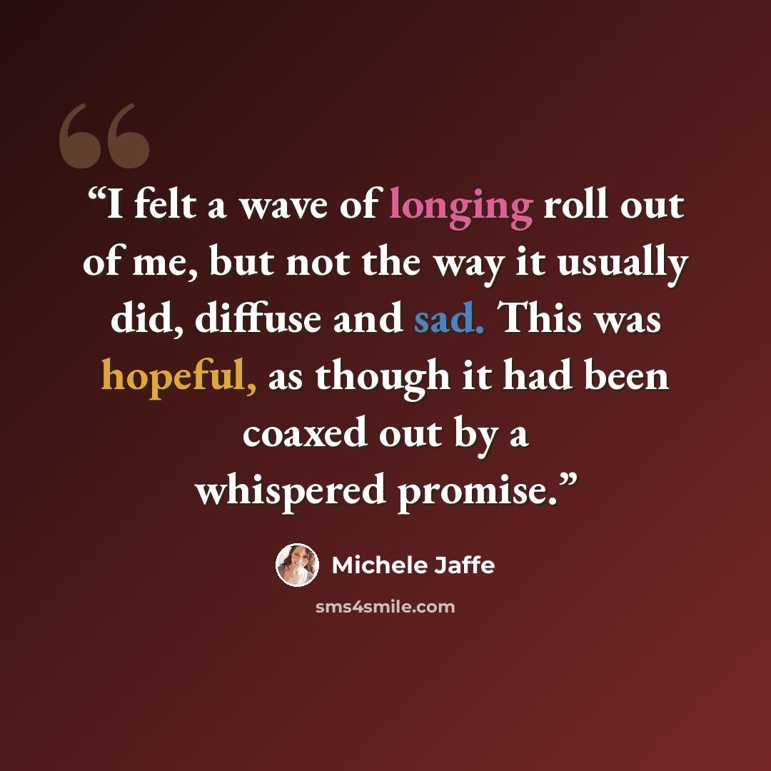 “I felt a wave of longing roll out of me, but not the way it usually did, diffuse and sad. This was hopeful, as though it had been coaxed out by a whispered promise.” quote by Michele Jaffe