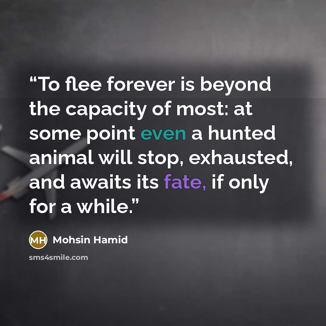 “To flee forever is beyond the capacity of most: at some point even a hunted animal will stop, exhausted, and awaits its fate, if only for a while.” quote by Mohsin Hamid