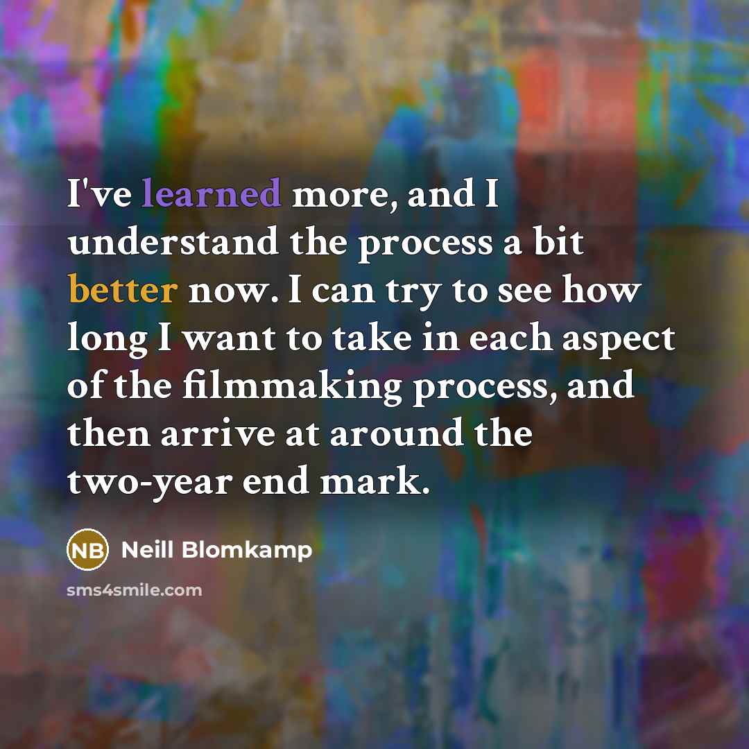 “I've learned more, and I understand the process a bit better now. I can try to see how long I want to take in each aspect of the filmmaking process, and then arrive at around the two-year end mark.” quote by Neill Blomkamp
