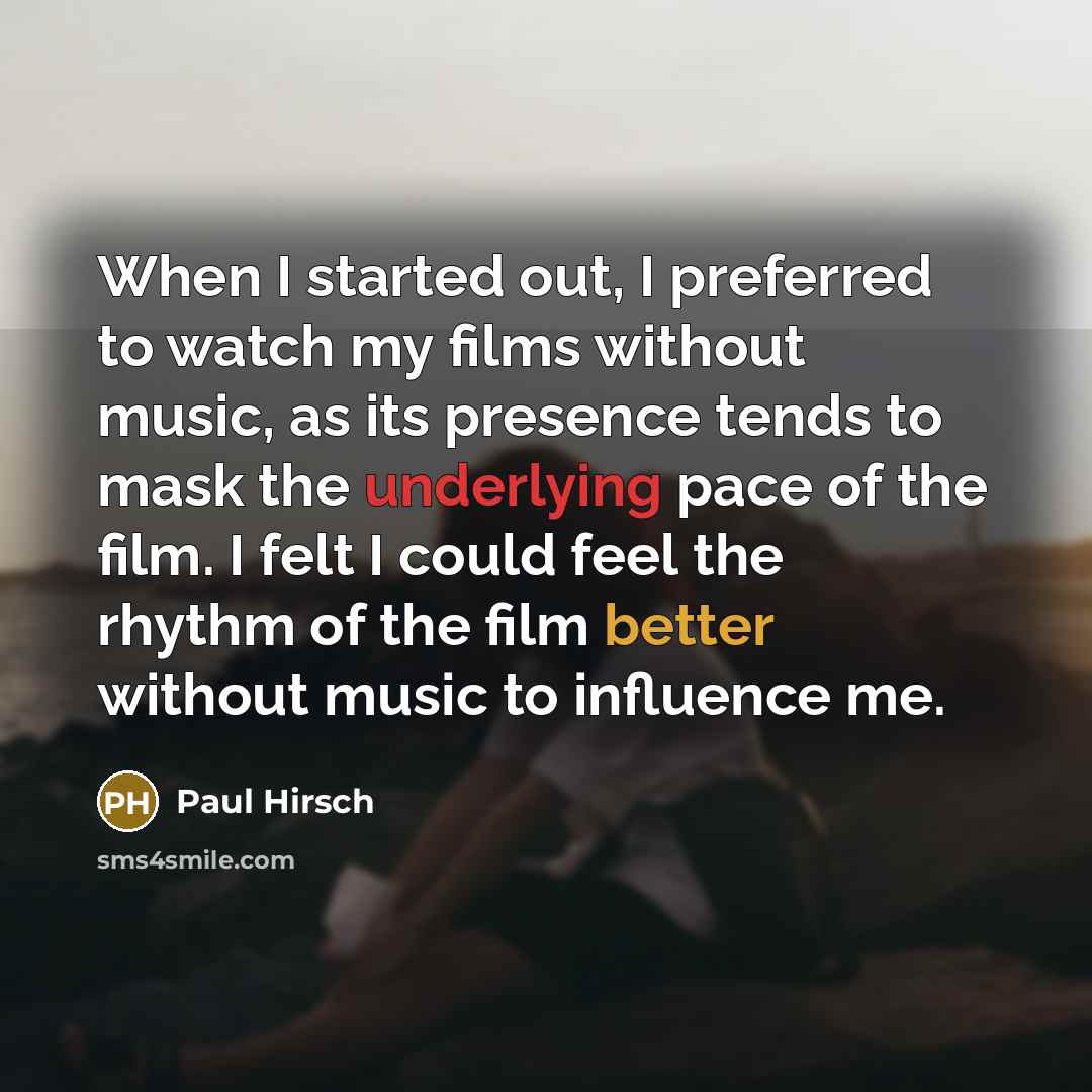 “When I started out, I preferred to watch my films without music, as its presence tends to mask the underlying pace of the film. I felt I could feel the rhythm of the film better without music to influence me.” quote by Paul Hirsch