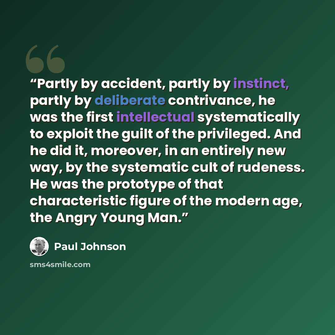 “Partly by accident, partly by instinct, partly by deliberate contrivance, he was the first intellectual systematically to exploit the guilt of the privileged. And he did it, moreover, in an entirely new way, by the systematic cult of rudeness. He was the prototype of that characteristic figure of…” quote by Paul Johnson