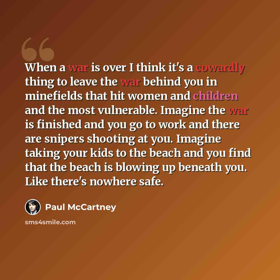 “When a war is over I think it's a cowardly thing to leave the war behind you in minefields that hit women and children and the most vulnerable. Imagine the war is finished and you go to work and there are snipers shooting at you. Imagine taking your kids to the beach and you find that the beach is…” quote by Paul McCartney