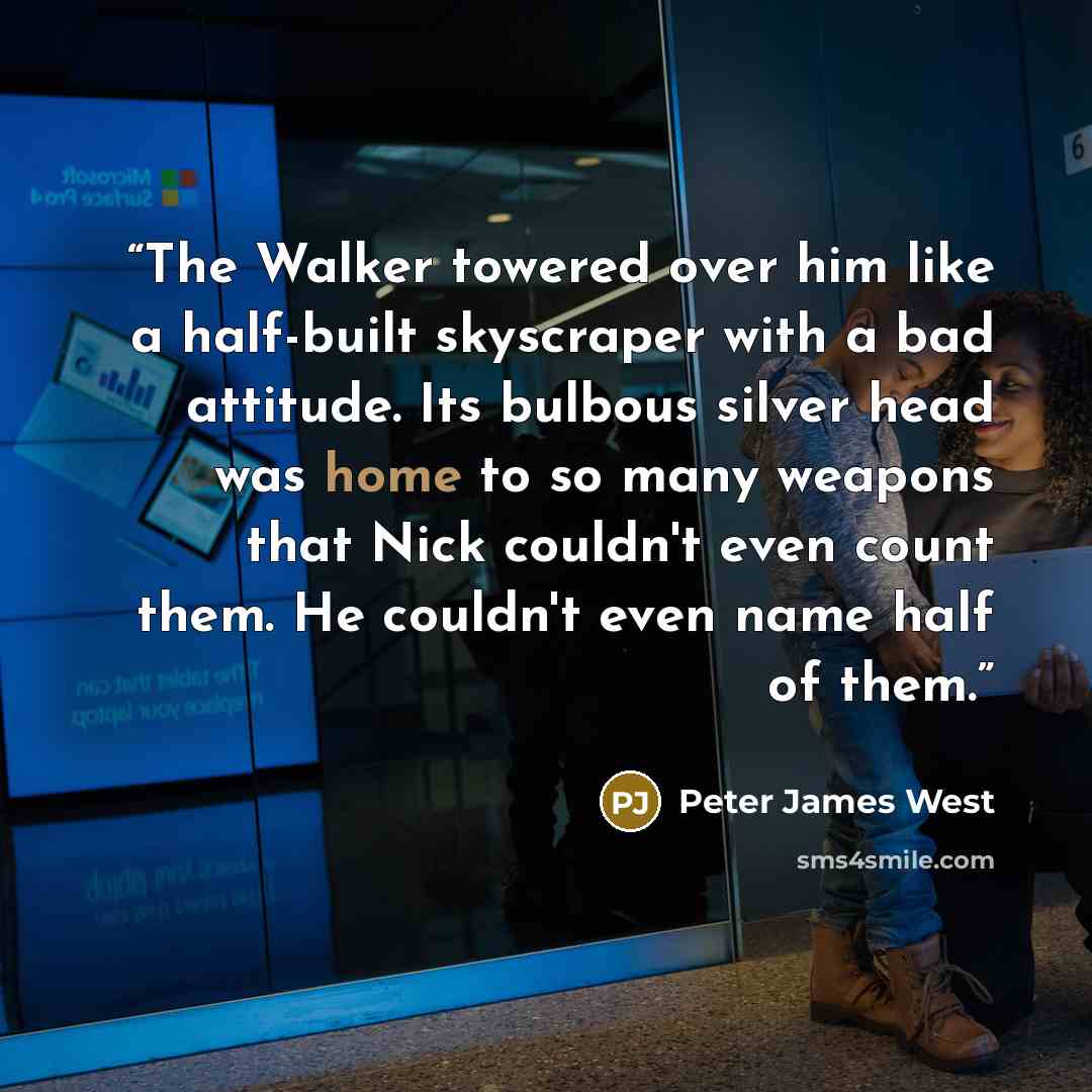 “The Walker towered over him like a half-built skyscraper with a bad attitude. Its bulbous silver head was home to so many weapons that Nick couldn't even count them. He couldn't even name half of them.” quote by Peter James West