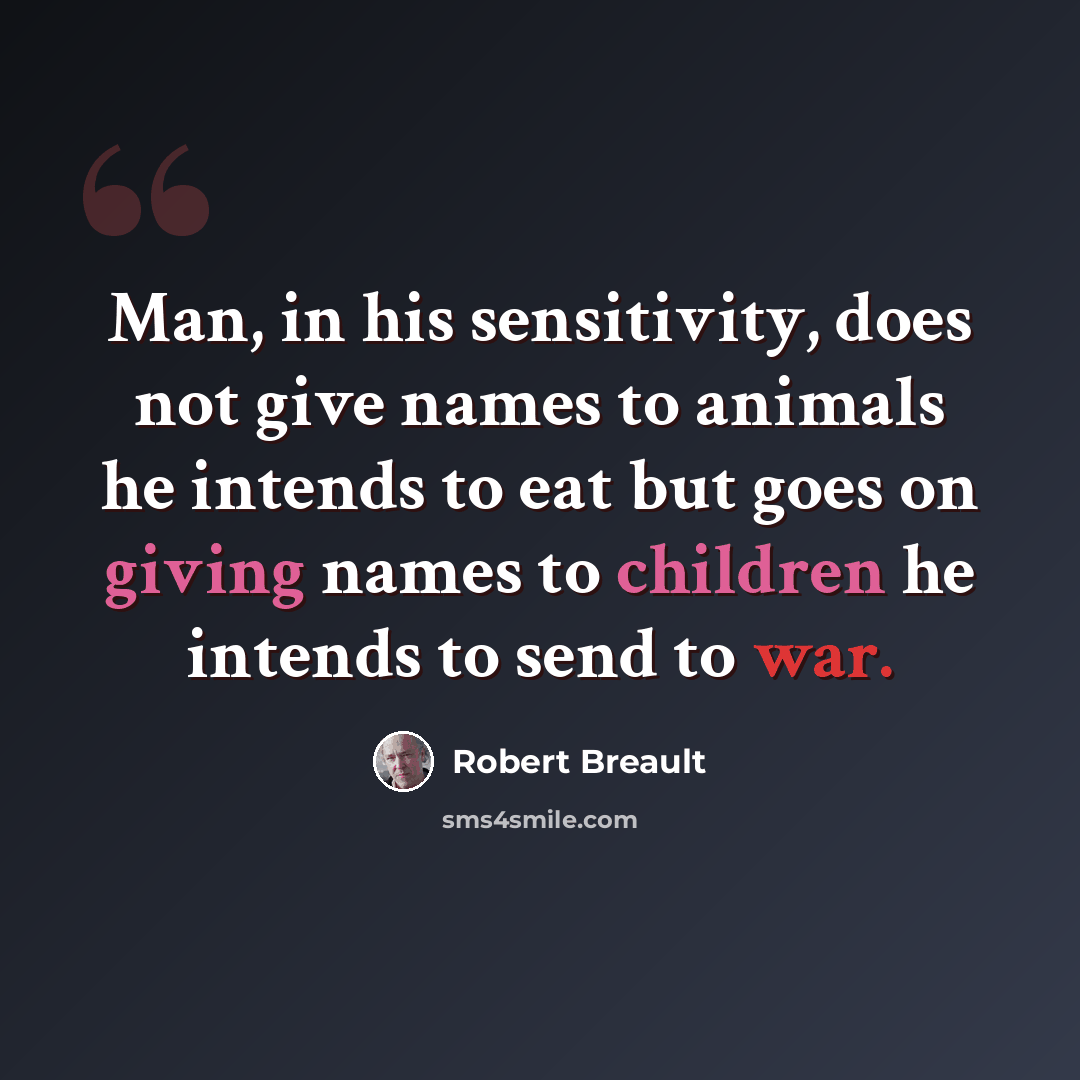 “Man, in his sensitivity, does not give names to animals he intends to eat but goes on giving names to children he intends to send to war.” quote by Robert Breault