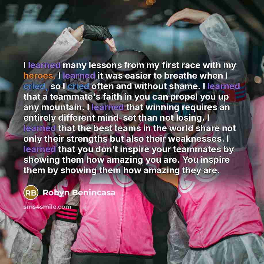“I learned many lessons from my first race with my heroes. I learned it was easier to breathe when I cried, so I cried often and without shame. I learned that a teammate's faith in you can propel you up any mountain. I learned that winning requires an entirely different mind-set than not losing. I…” quote by Robyn Benincasa