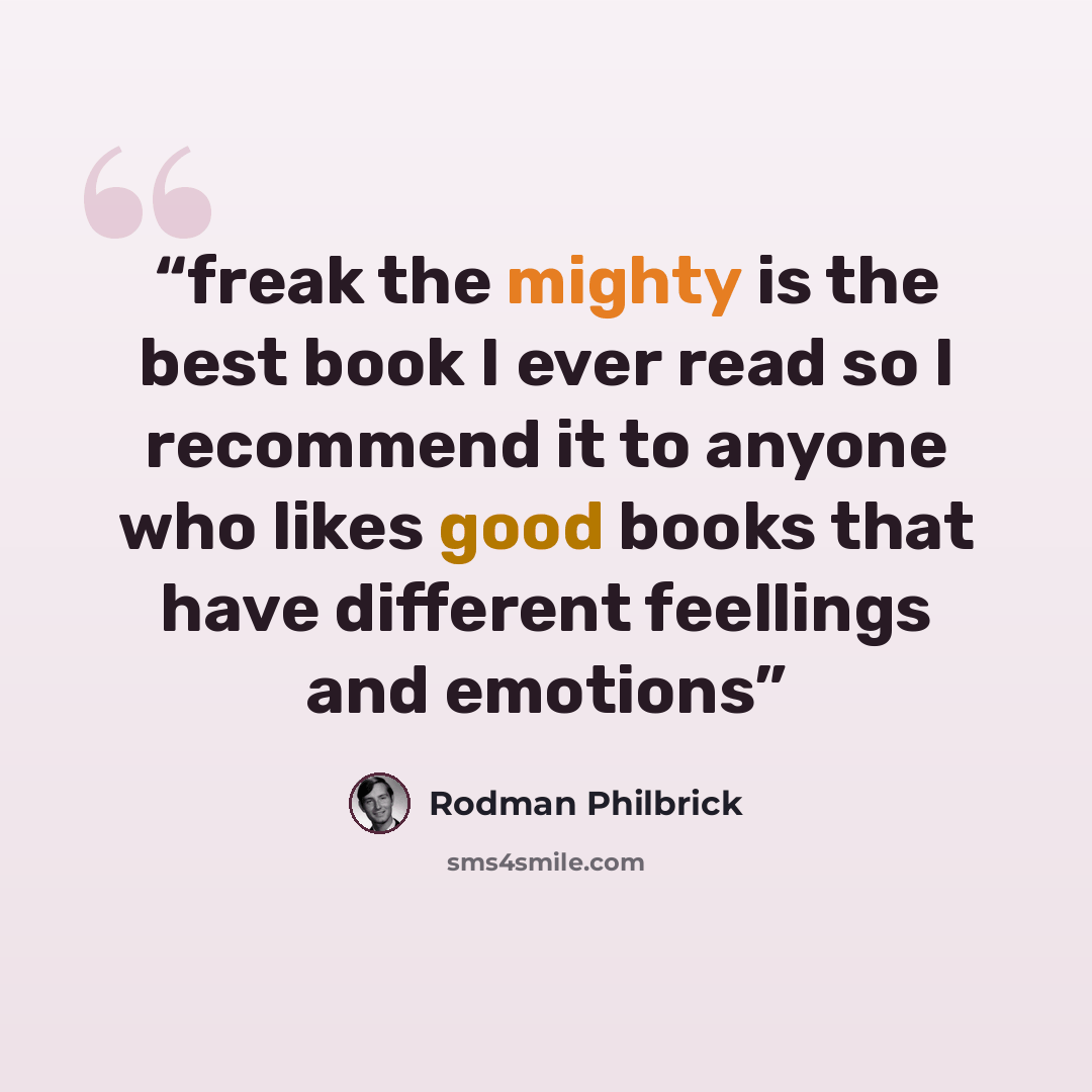 “freak the mighty is the best book I ever read so I recommend it to anyone who likes good books that have different feellings and emotions” quote by Rodman Philbrick