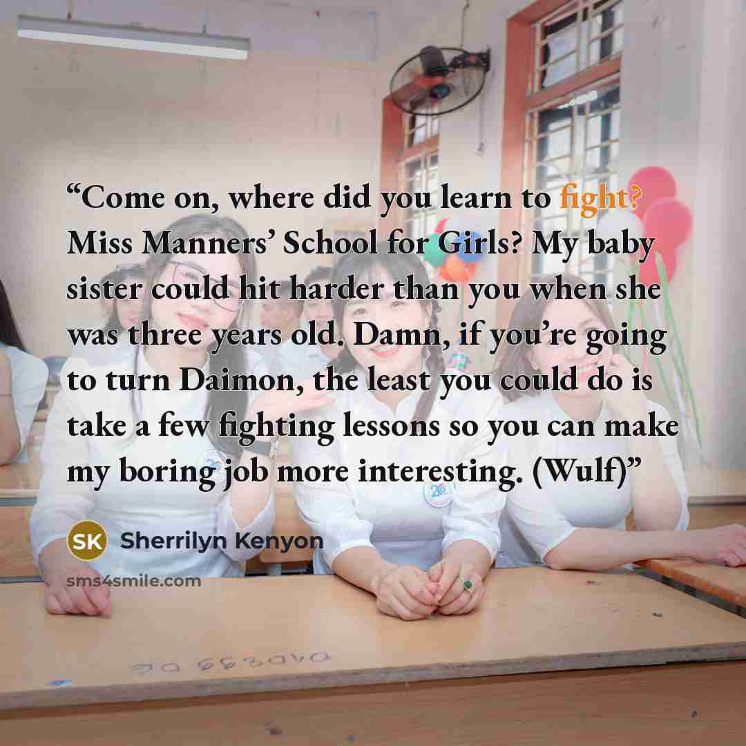 “Come on, where did you learn to fight? Miss Manners’ School for Girls? My baby sister could hit harder than you when she was three years old. Damn, if you’re going to turn Daimon, the least you could do is take a few fighting lessons so you can make my boring job more interesting. (Wulf)” quote by Sherrilyn Kenyon