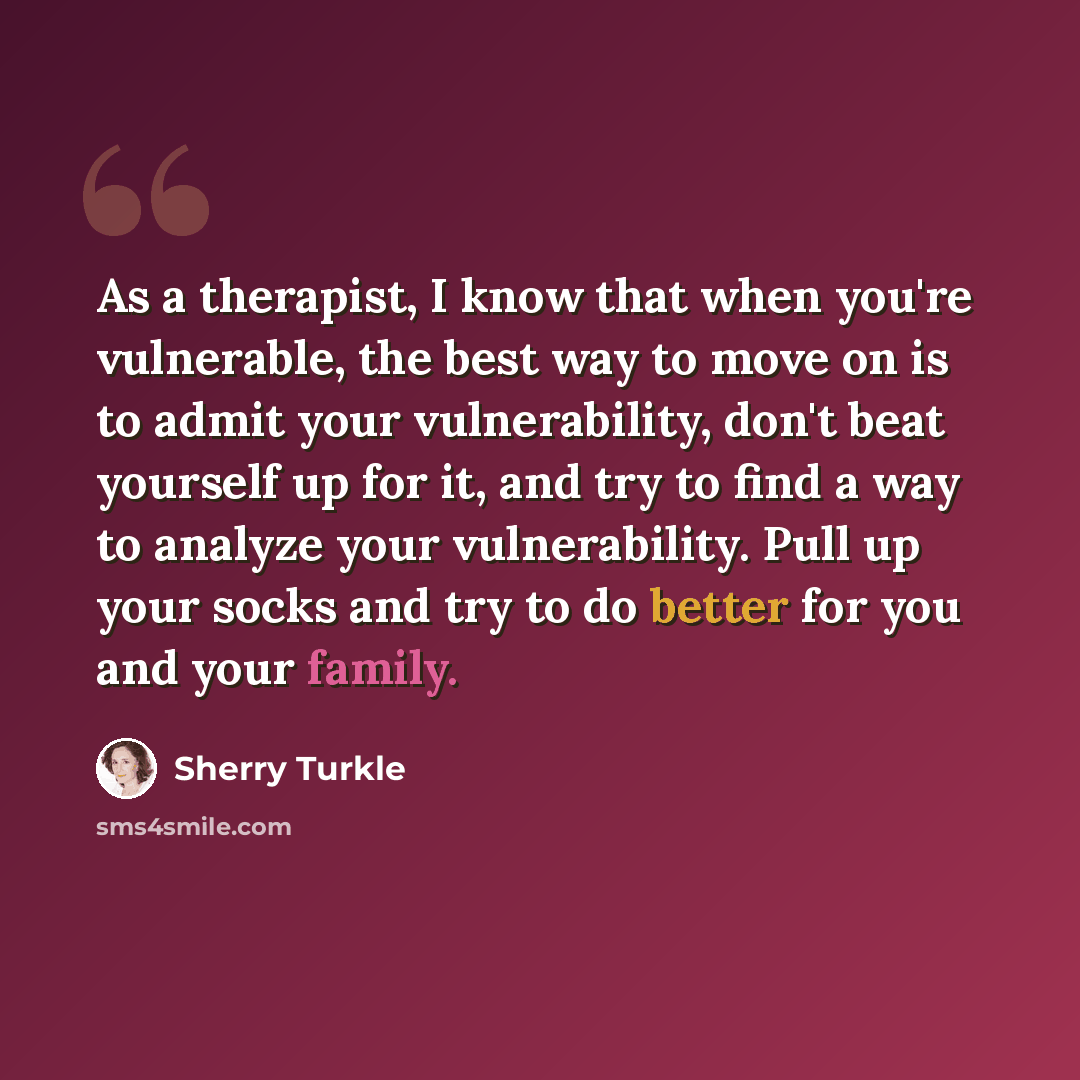 “As a therapist, I know that when you're vulnerable, the best way to move on is to admit your vulnerability, don't beat yourself up for it, and try to find a way to analyze your vulnerability. Pull up your socks and try to do better for you and your family.” quote by Sherry Turkle