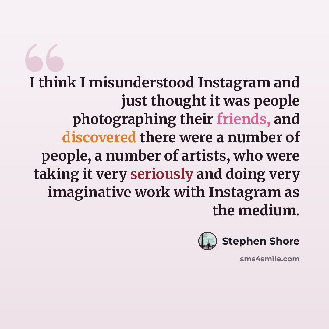 “I think I misunderstood Instagram and just thought it was people photographing their friends, and discovered there were a number of people, a number of artists, who were taking it very seriously and doing very imaginative work with Instagram as the medium.” quote by Stephen Shore