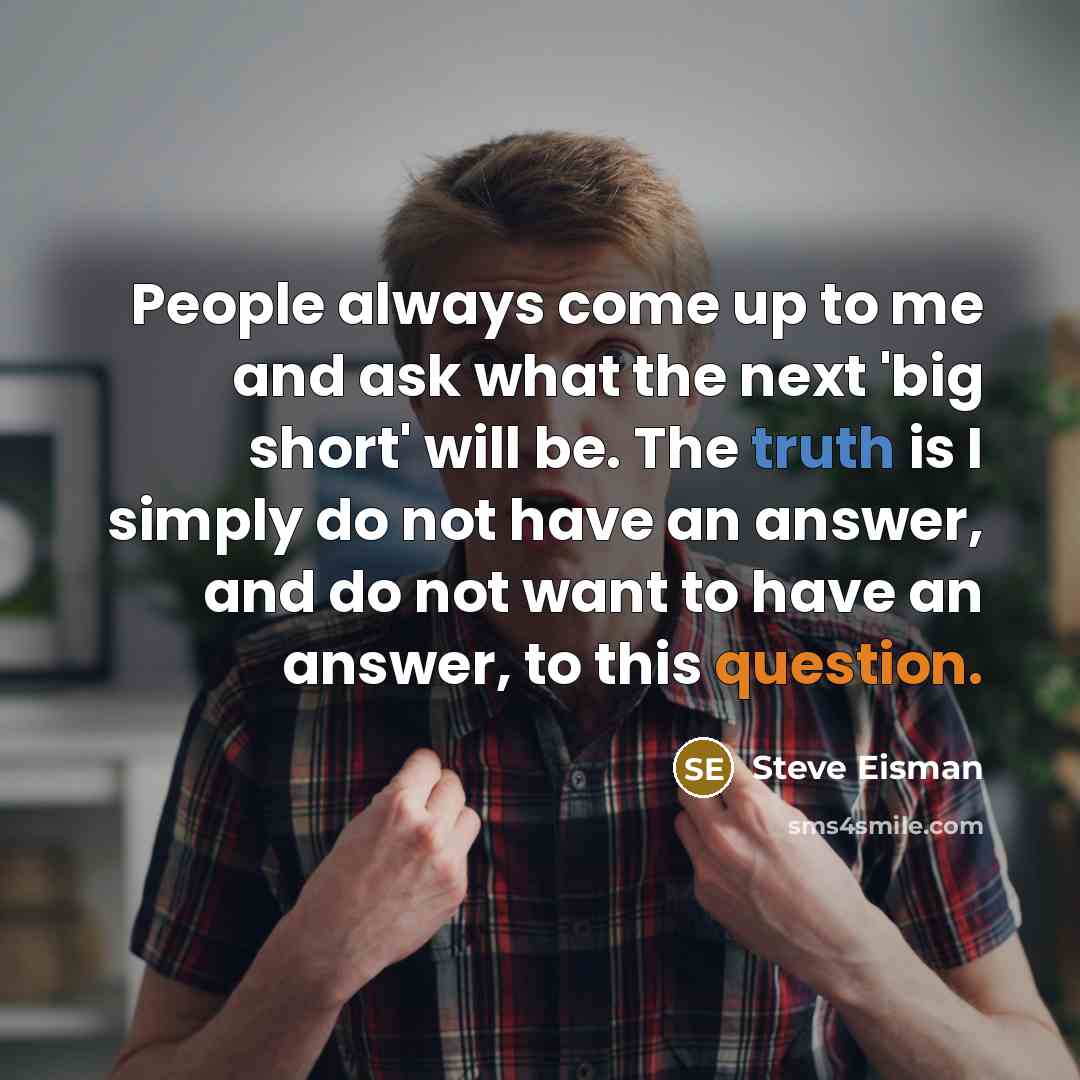 “People always come up to me and ask what the next 'big short' will be. The truth is I simply do not have an answer, and do not want to have an answer, to this question.” quote by Steve Eisman