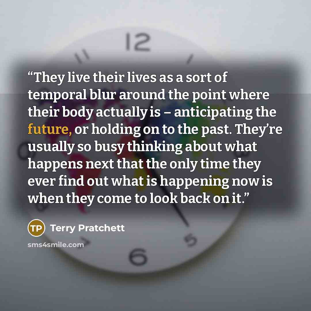 “They live their lives as a sort of temporal blur around the point where their body actually is – anticipating the future, or holding on to the past. They’re usually so busy thinking about what happens next that the only time they ever find out what is happening now is when they come to look back…” quote by Terry Pratchett