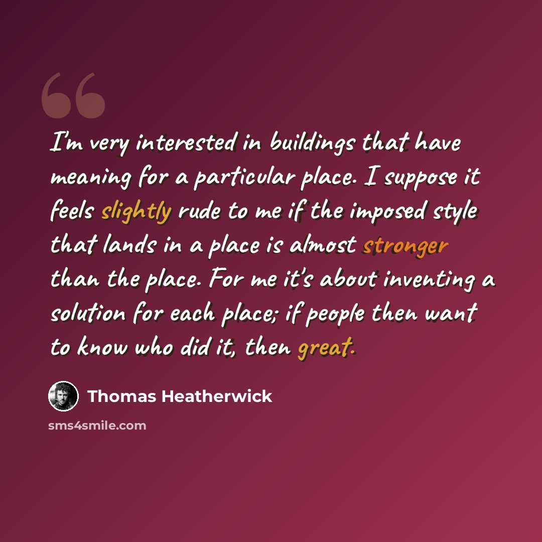 “I'm very interested in buildings that have meaning for a particular place. I suppose it feels slightly rude to me if the imposed style that lands in a place is almost stronger than the place. For me it's about inventing a solution for each place; if people then want to know who did it, then great.” quote by Thomas Heatherwick