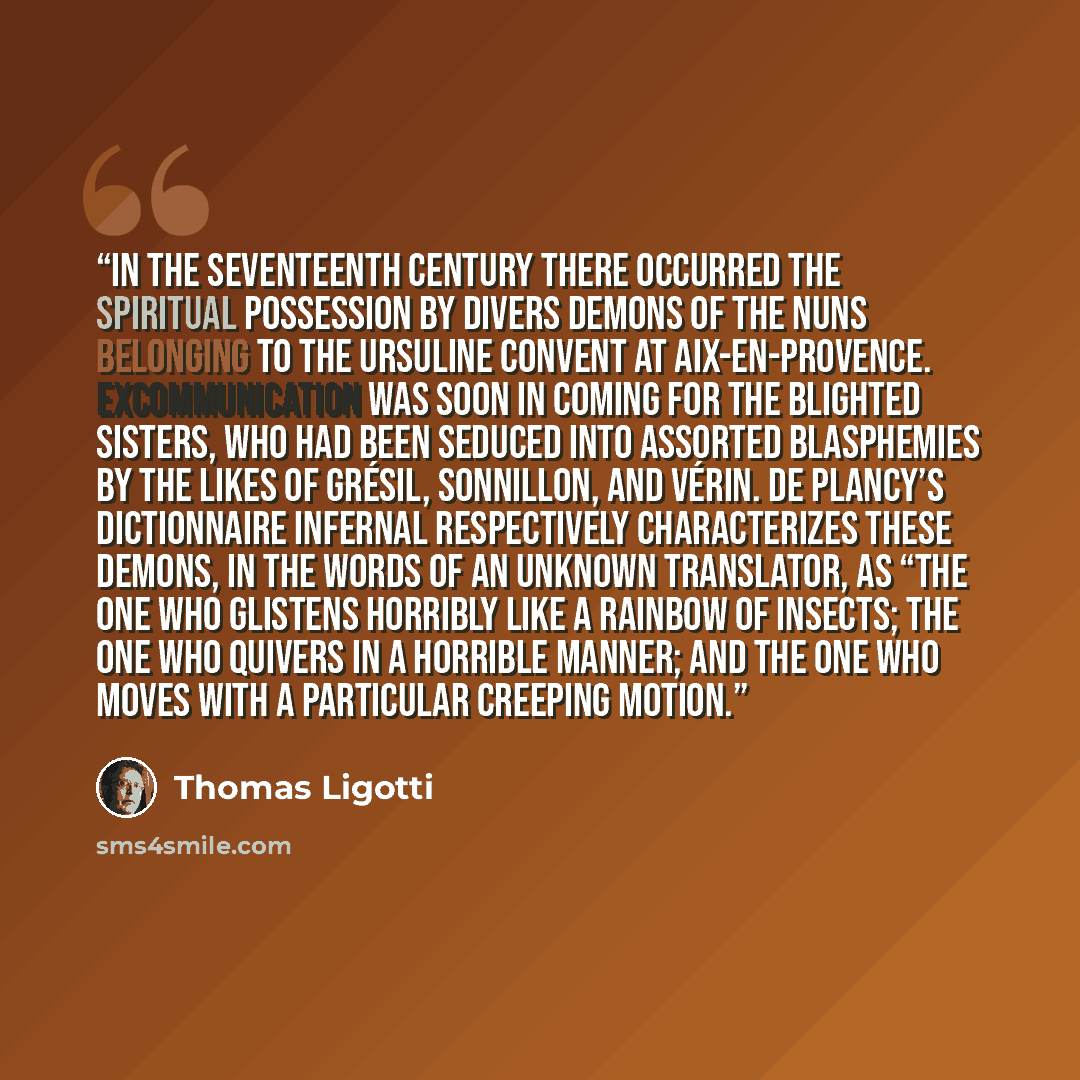 “In the seventeenth century there occurred the spiritual possession by divers demons of the nuns belonging to the Ursuline convent at Aix-en-Provence. Excommunication was soon in coming for the blighted sisters, who had been seduced into assorted blasphemies by the likes of Grésil, Sonnillon, and…” quote by Thomas Ligotti
