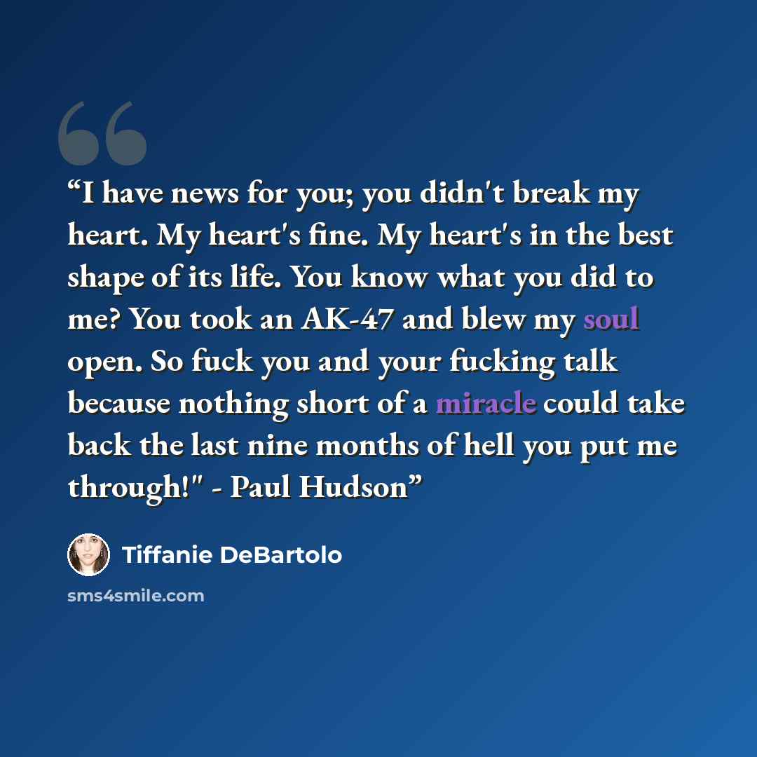 “I have news for you; you didn't break my heart. My heart's fine. My heart's in the best shape of its life. You know what you did to me? You took an AK-47 and blew my soul open. So fuck you and your fucking talk because nothing short of a miracle could take back the last nine months of hell you put…” quote by Tiffanie DeBartolo