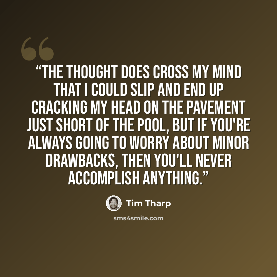 “The thought does cross my mind that I could slip and end up cracking my head on the pavement just short of the pool, but if you're always going to worry about minor drawbacks, then you'll never accomplish anything.” quote by Tim Tharp