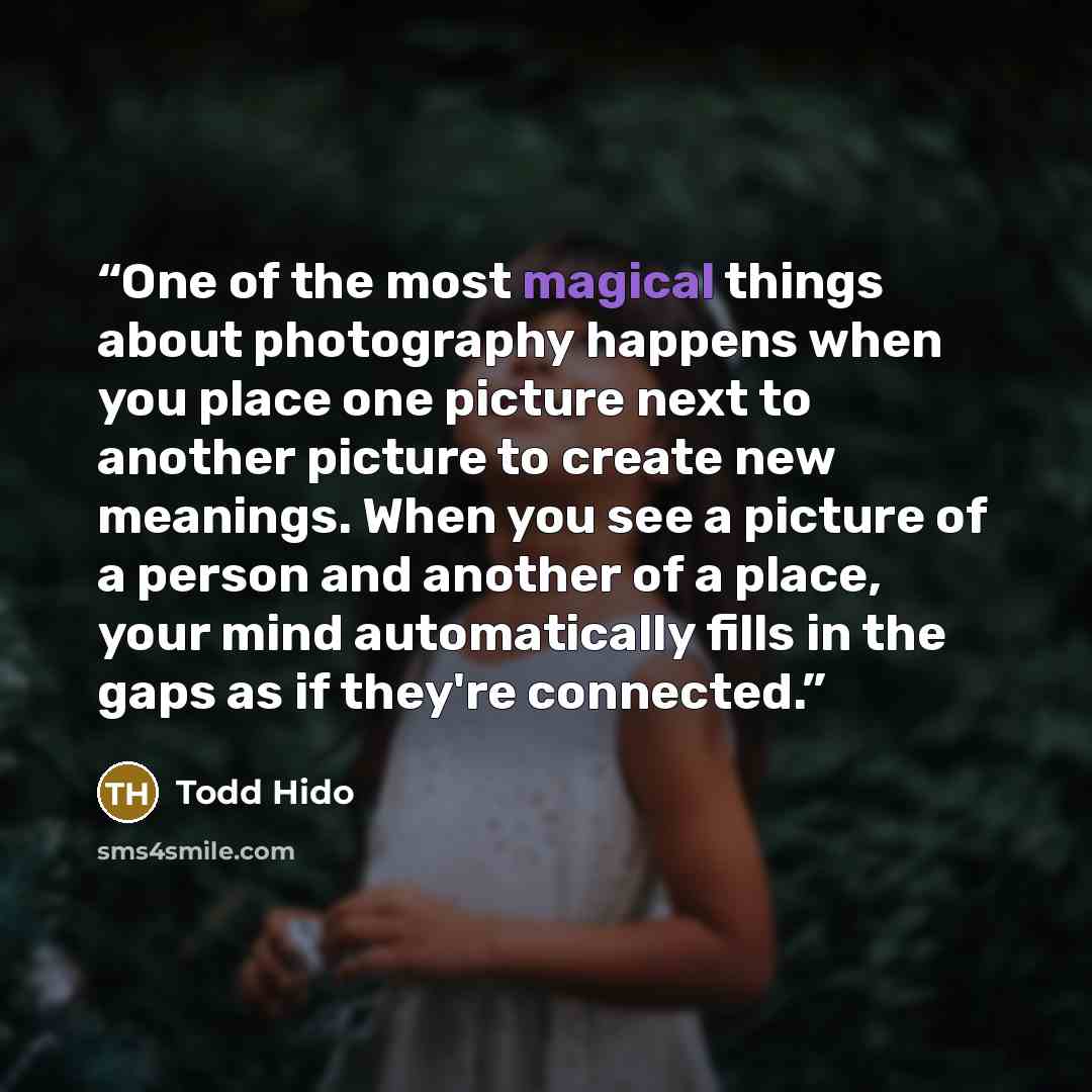“One of the most magical things about photography happens when you place one picture next to another picture to create new meanings. When you see a picture of a person and another of a place, your mind automatically fills in the gaps as if they're connected.” quote by Todd Hido
