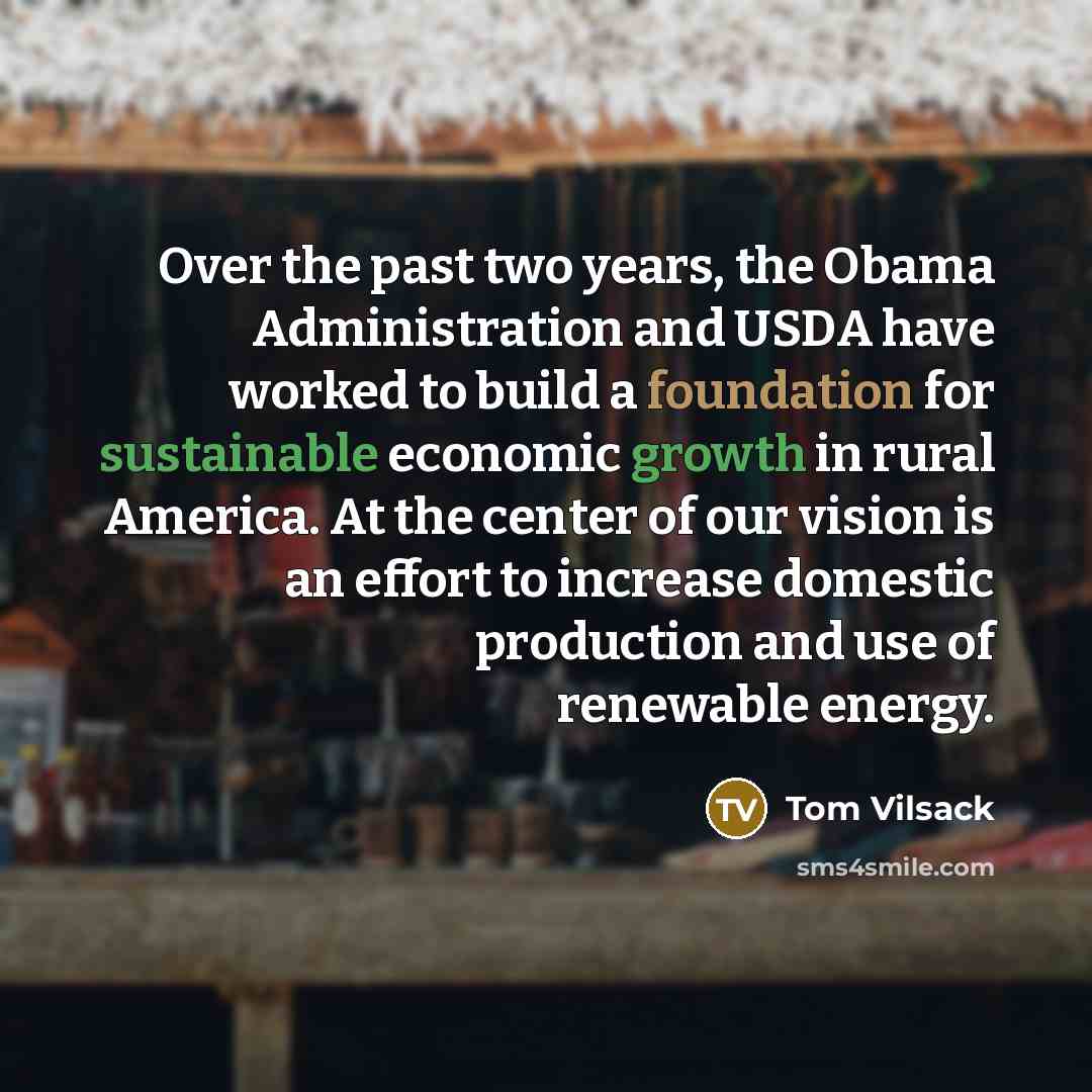 “Over the past two years, the Obama Administration and USDA have worked to build a foundation for sustainable economic growth in rural America. At the center of our vision is an effort to increase domestic production and use of renewable energy.” quote by Tom Vilsack