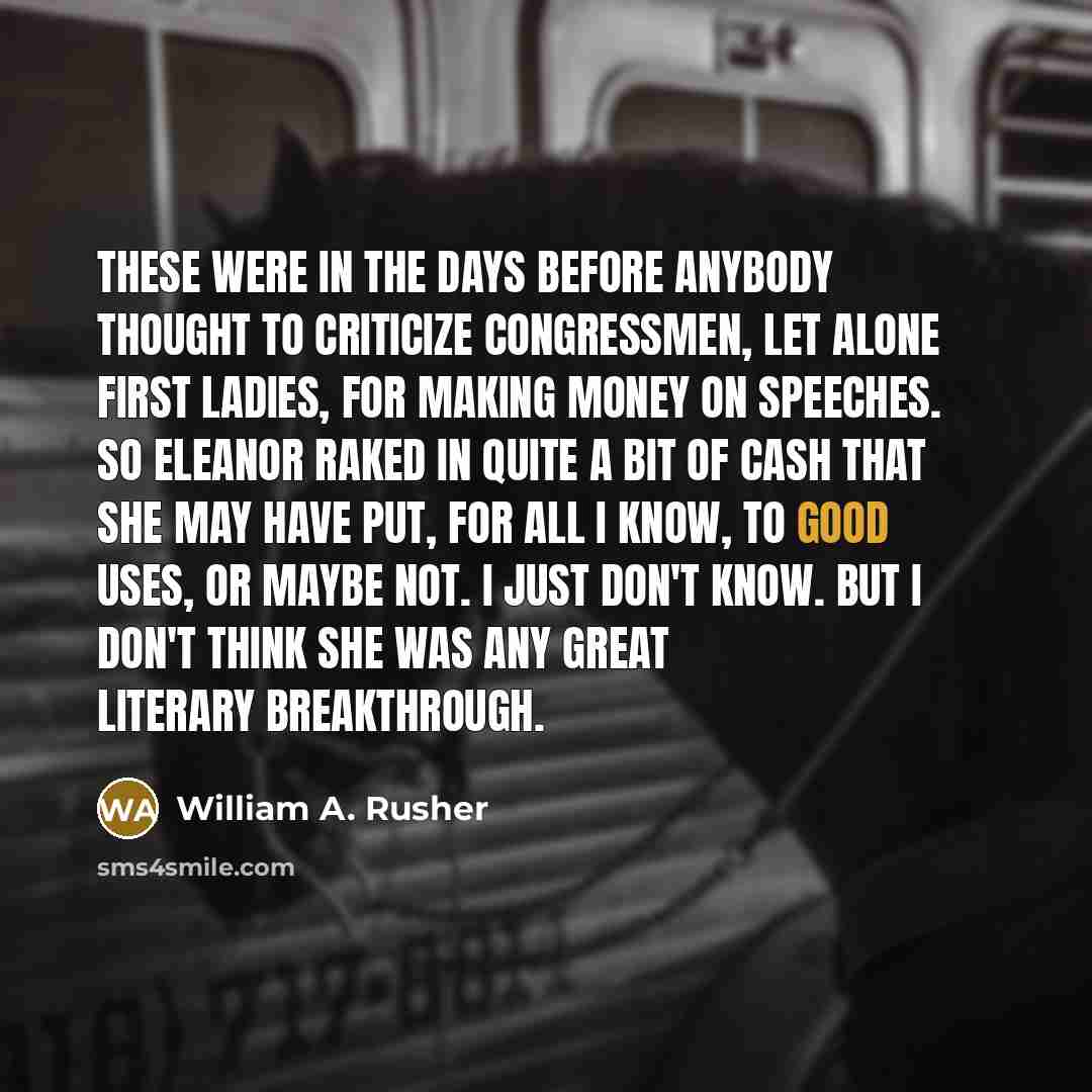 “These were in the days before anybody thought to criticize Congressmen, let alone first ladies, for making money on speeches. So Eleanor raked in quite a bit of cash that she may have put, for all I know, to good uses, or maybe not. I just don't know. But I don't think she was any great literary…” quote by William A. Rusher