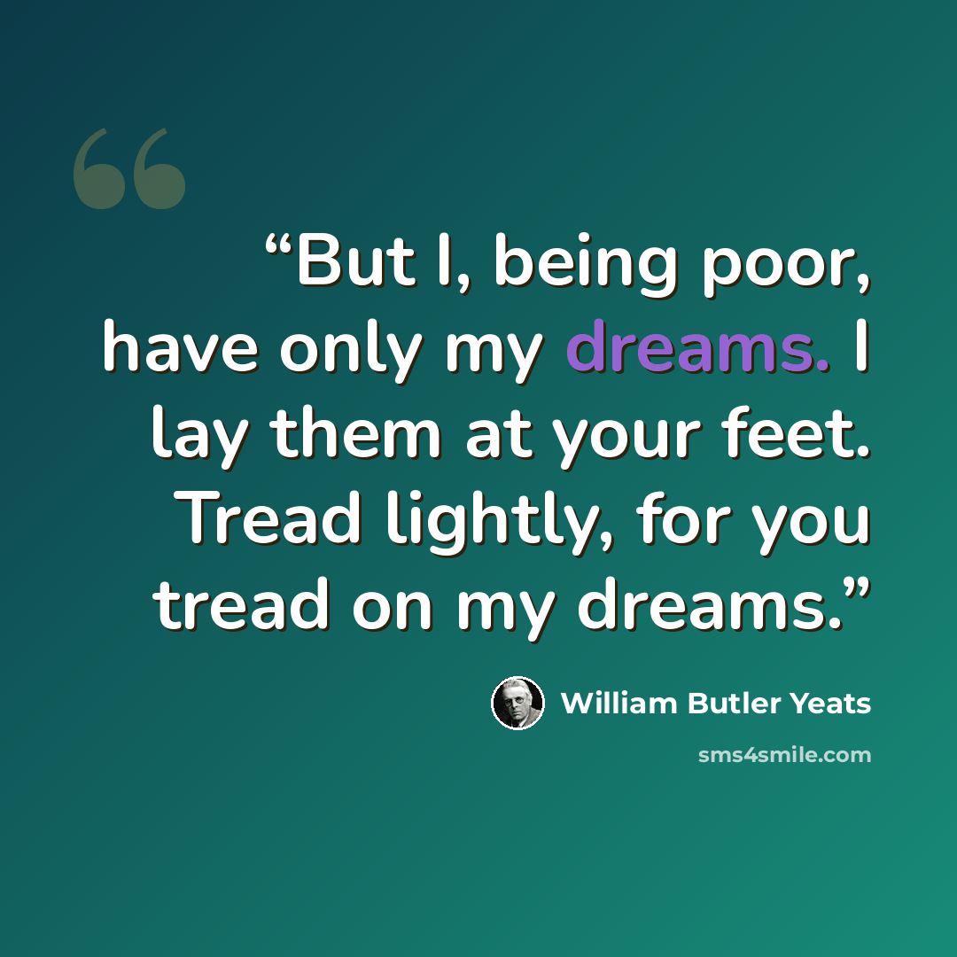 “But I, being poor, have only my dreams. I lay them at your feet. Tread lightly, for you tread on my dreams.” quote by William Butler Yeats