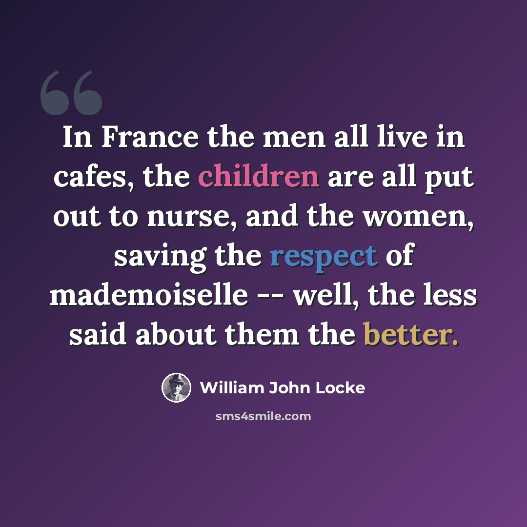 “In France the men all live in cafes, the children are all put out to nurse, and the women, saving the respect of mademoiselle -- well, the less said about them the better.” quote by William John Locke