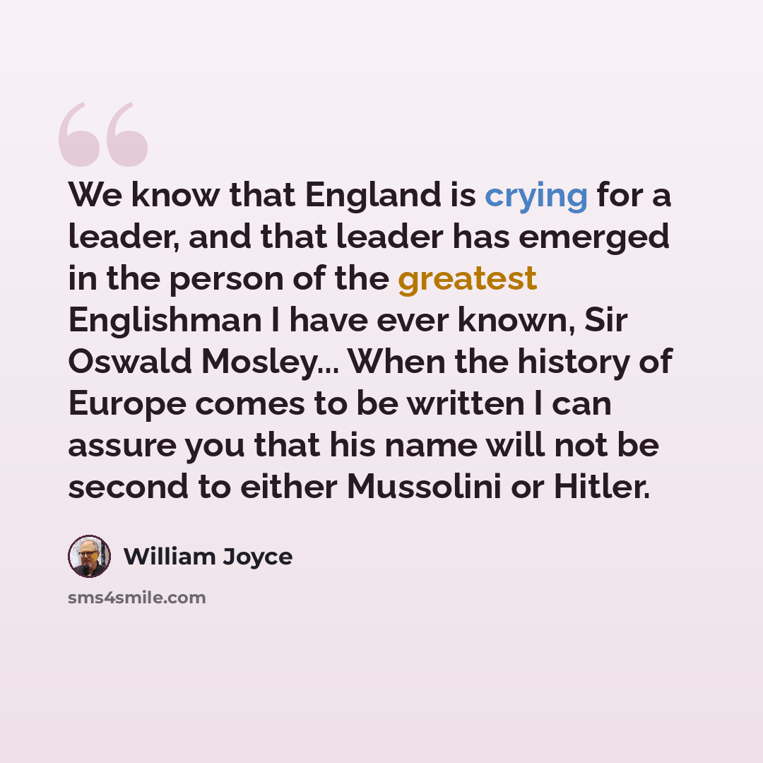 “We know that England is crying for a leader, and that leader has emerged in the person of the greatest Englishman I have ever known, Sir Oswald Mosley... When the history of Europe comes to be written I can assure you that his name will not be second to either Mussolini or Hitler.” quote by William Joyce