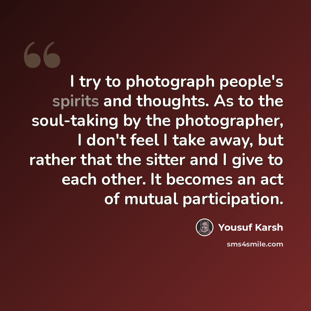 “I try to photograph people's spirits and thoughts. As to the soul-taking by the photographer, I don't feel I take away, but rather that the sitter and I give to each other. It becomes an act of mutual participation.” quote by Yousuf Karsh