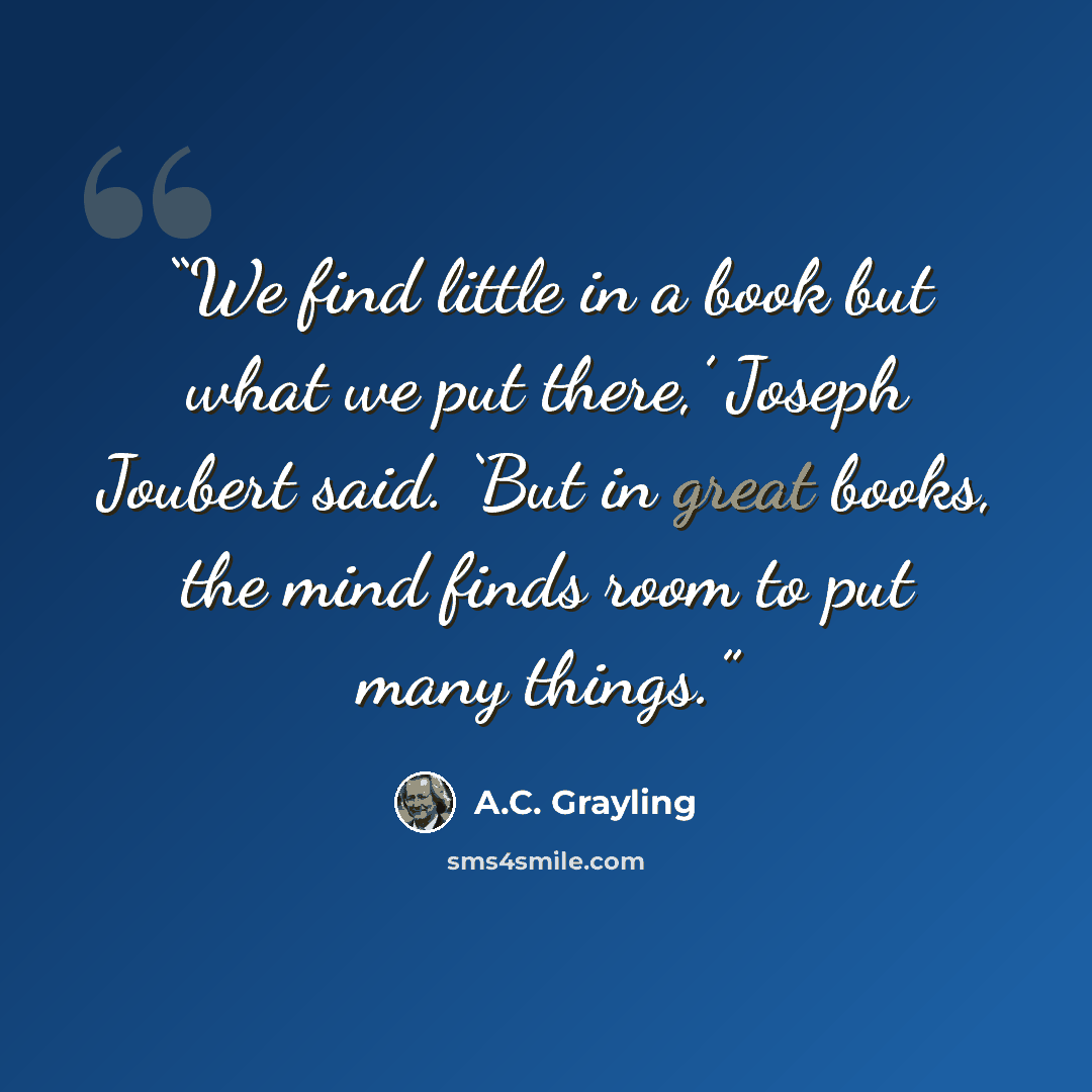 “We find little in a book but what we put there,’ Joseph Joubert said. ‘But in great books, the mind finds room to put many things.” quote by A.C. Grayling