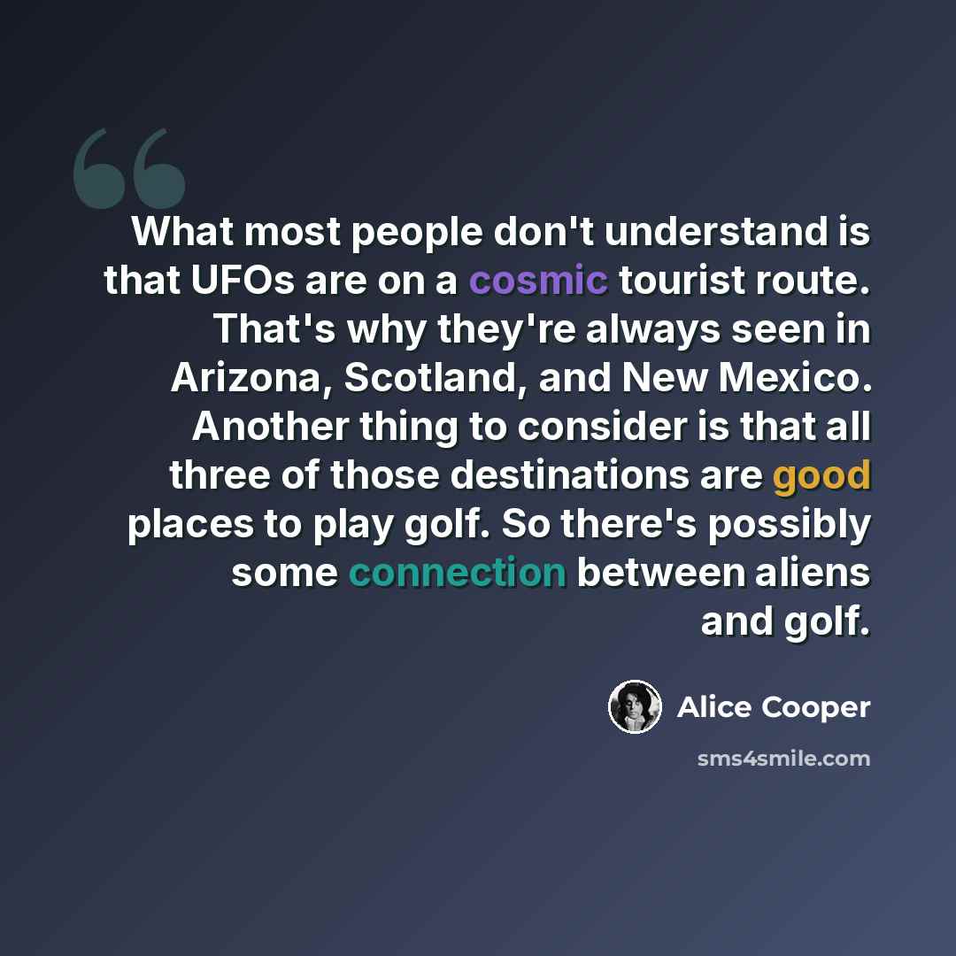 “What most people don't understand is that UFOs are on a cosmic tourist route. That's why they're always seen in Arizona, Scotland, and New Mexico. Another thing to consider is that all three of those destinations are good places to play golf. So there's possibly some connection between aliens and…” quote by Alice Cooper