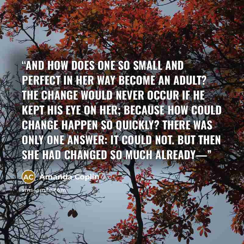 “And how does one so small and perfect in her way become an adult? The change would never occur if he kept his eye on her; because how could change happen so quickly? There was only one answer: it could not. But then she had changed so much already—” quote by Amanda Coplin