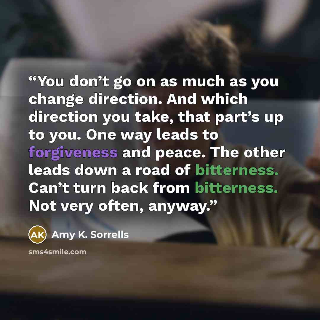 “You don’t go on as much as you change direction. And which direction you take, that part’s up to you. One way leads to forgiveness and peace. The other leads down a road of bitterness. Can’t turn back from bitterness. Not very often, anyway.” quote by Amy K. Sorrells