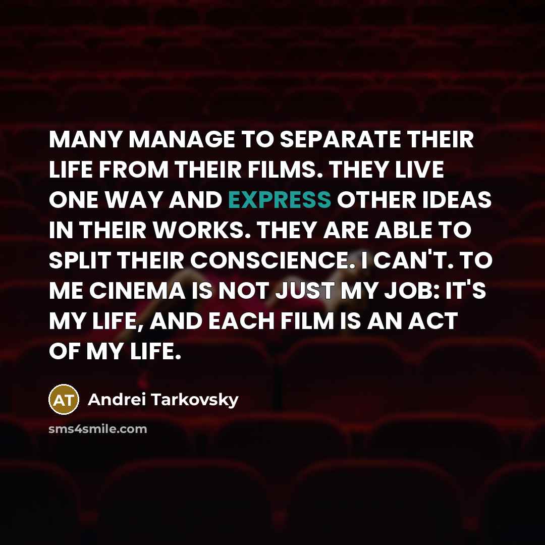 “MANY MANAGE TO SEPARATE THEIR LIFE FROM THEIR FILMS. THEY LIVE ONE WAY AND EXPRESS OTHER IDEAS IN THEIR WORKS. THEY ARE ABLE TO SPLIT THEIR CONSCIENCE. I CAN'T. TO ME CINEMA IS NOT JUST MY JOB: IT'S MY LIFE, AND EACH FILM IS AN ACT OF MY LIFE.” quote by Andrei Tarkovsky