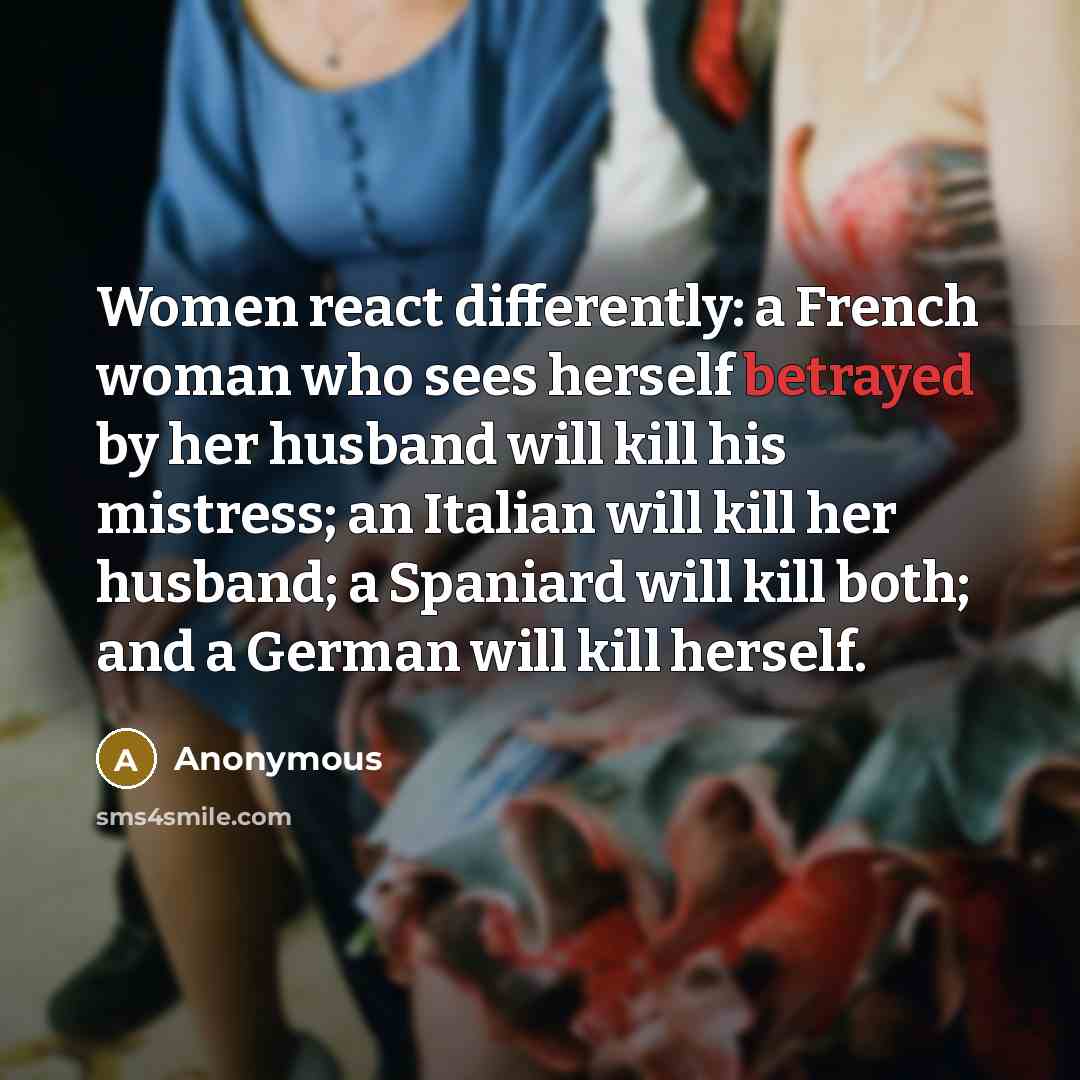 “Women react differently: a French woman who sees herself betrayed by her husband will kill his mistress; an Italian will kill her husband; a Spaniard will kill both; and a German will kill herself.” quote by Anonymous