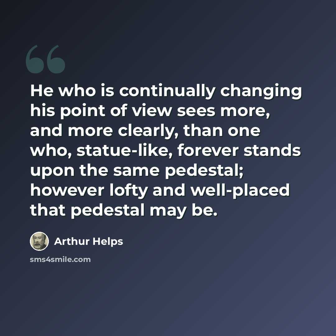 “He who is continually changing his point of view sees more, and more clearly, than one who, statue-like, forever stands upon the same pedestal; however lofty and well-placed that pedestal may be.” quote by Arthur Helps