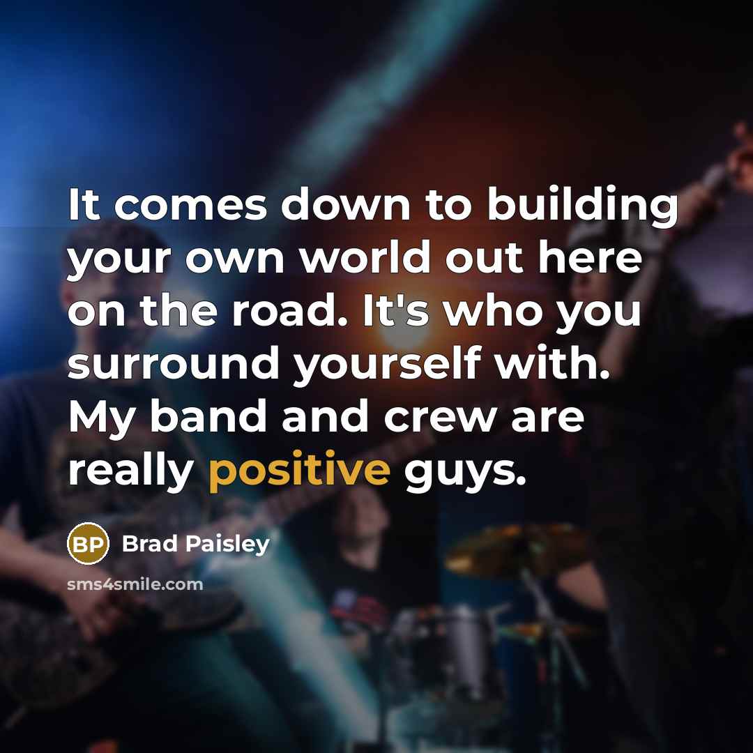 “It comes down to building your own world out here on the road. It's who you surround yourself with. My band and crew are really positive guys.” quote by Brad Paisley