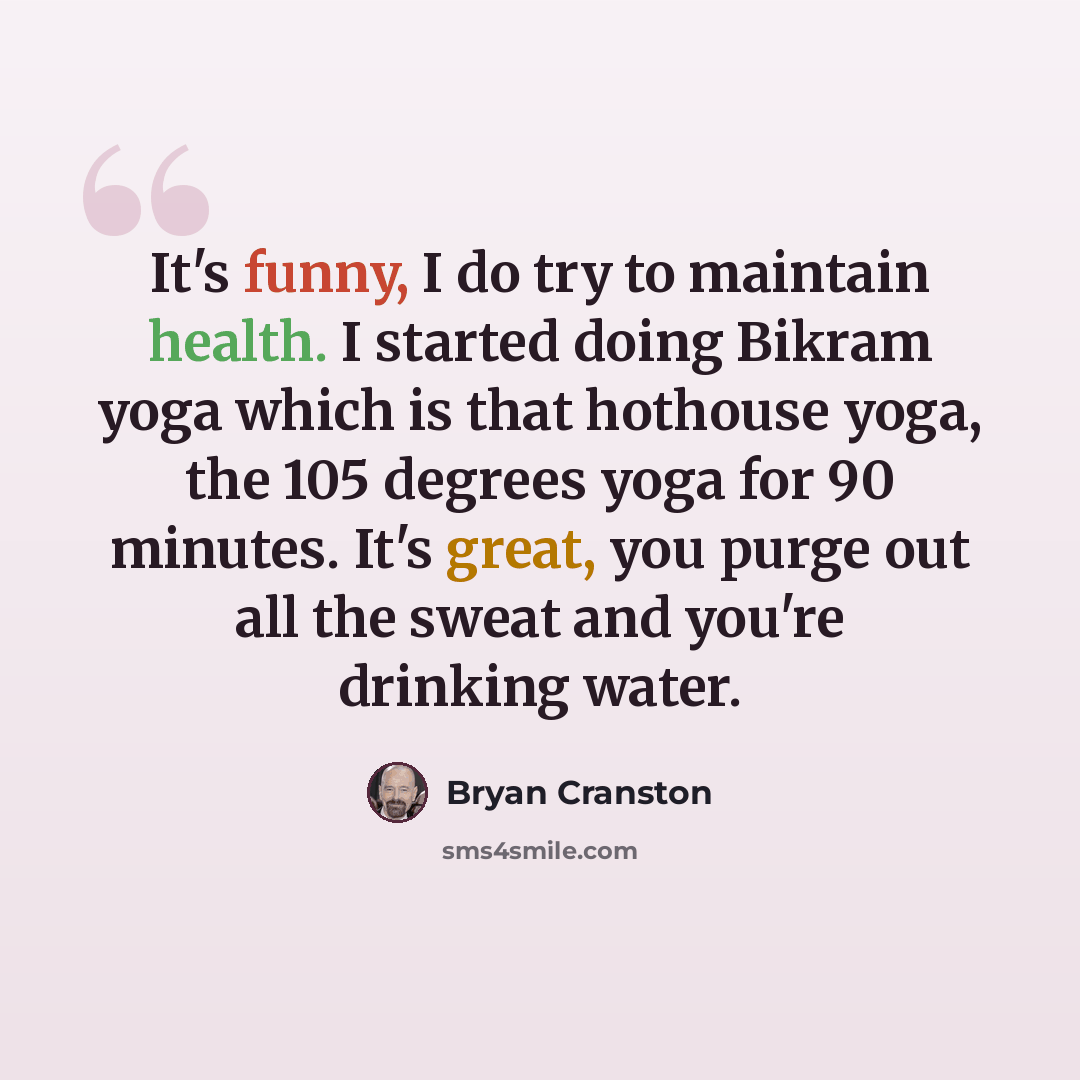“It's funny, I do try to maintain health. I started doing Bikram yoga which is that hothouse yoga, the 105 degrees yoga for 90 minutes. It's great, you purge out all the sweat and you're drinking water.” quote by Bryan Cranston