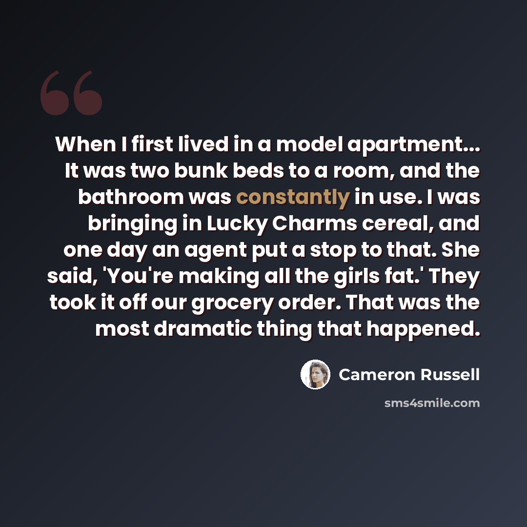 “When I first lived in a model apartment... It was two bunk beds to a room, and the bathroom was constantly in use. I was bringing in Lucky Charms cereal, and one day an agent put a stop to that. She said, 'You're making all the girls fat.' They took it off our grocery order. That was the most…” quote by Cameron Russell