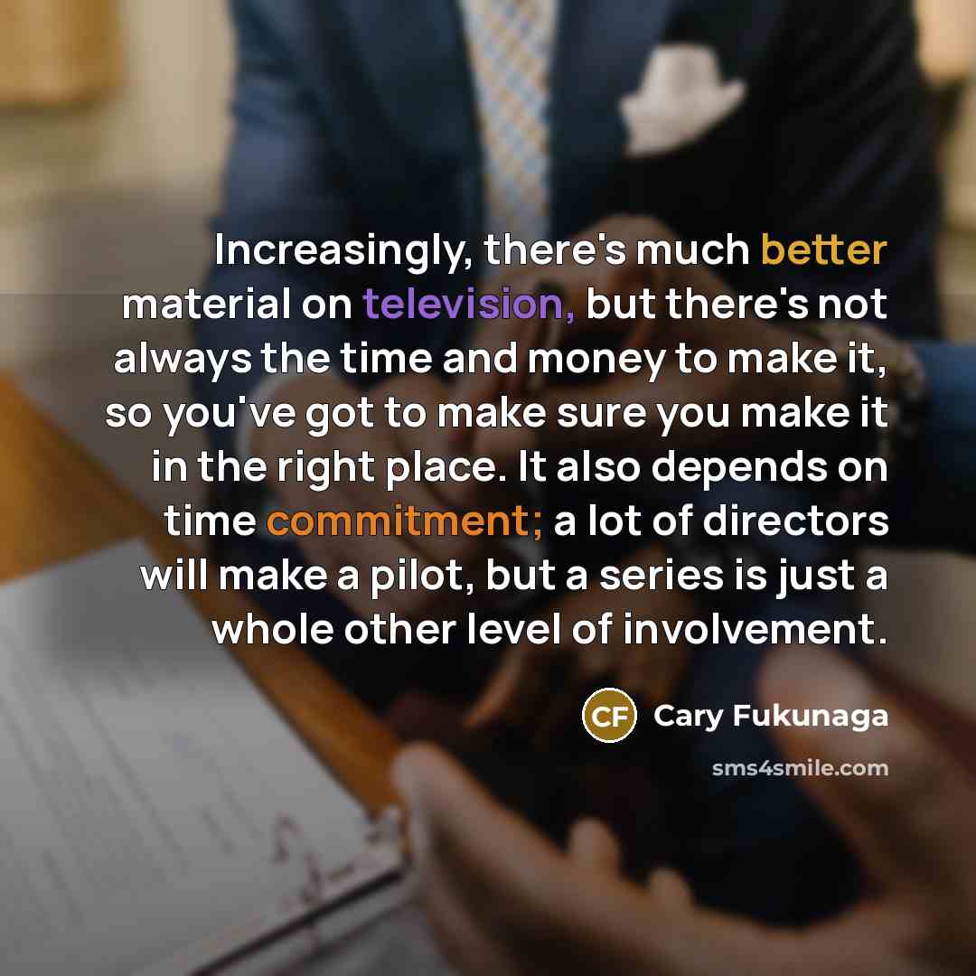“Increasingly, there's much better material on television, but there's not always the time and money to make it, so you've got to make sure you make it in the right place. It also depends on time commitment; a lot of directors will make a pilot, but a series is just a whole other level of…” quote by Cary Fukunaga