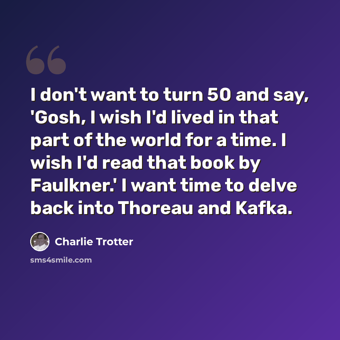 “I don't want to turn 50 and say, 'Gosh, I wish I'd lived in that part of the world for a time. I wish I'd read that book by Faulkner.' I want time to delve back into Thoreau and Kafka.” quote by Charlie Trotter