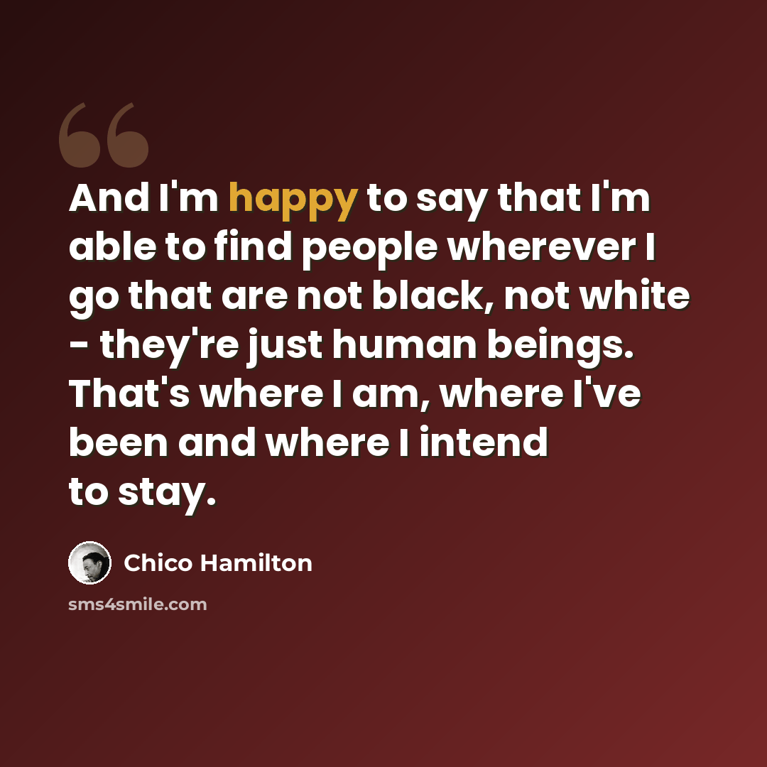 “And I'm happy to say that I'm able to find people wherever I go that are not black, not white - they're just human beings. That's where I am, where I've been and where I intend to stay.” quote by Chico Hamilton