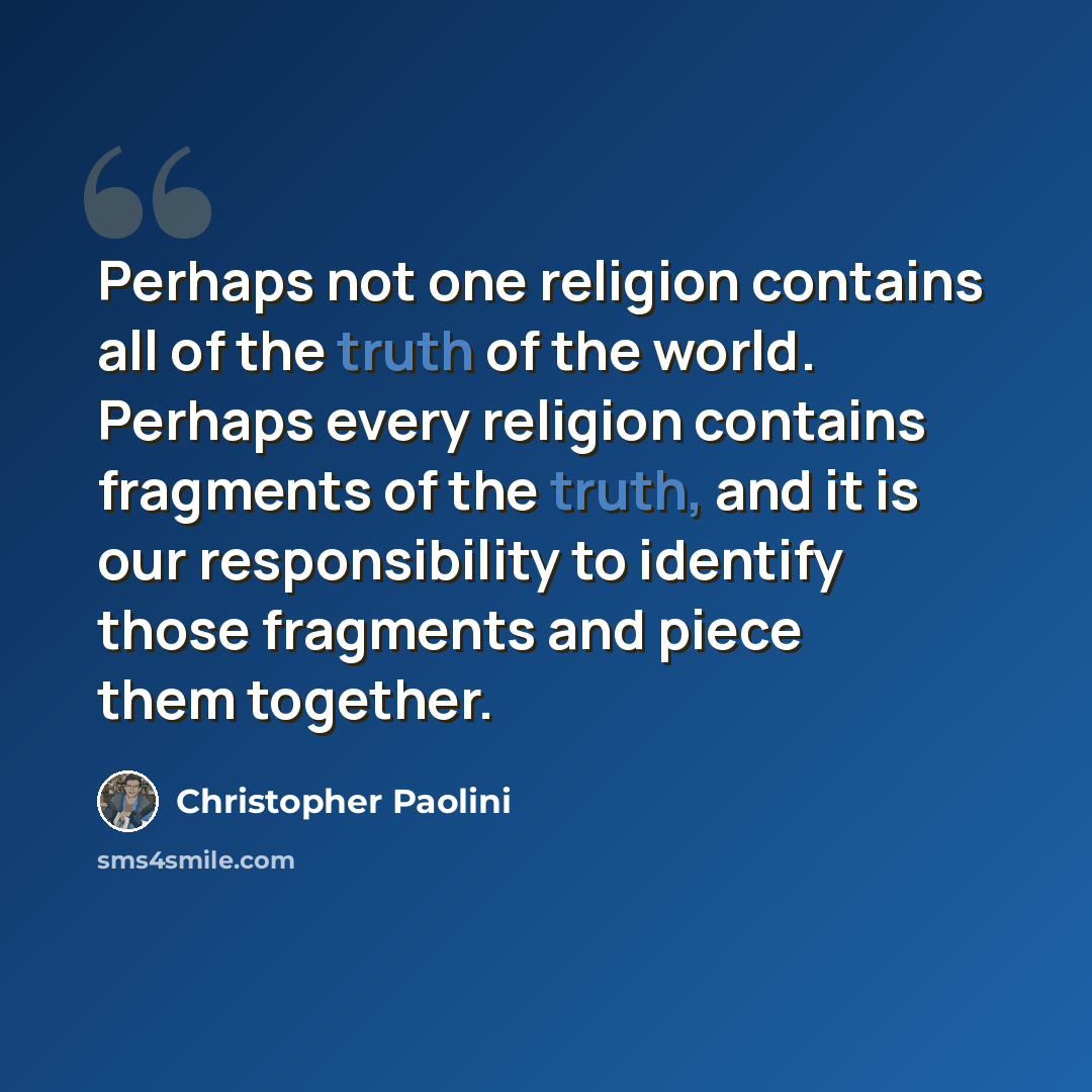“Perhaps not one religion contains all of the truth of the world. Perhaps every religion contains fragments of the truth, and it is our responsibility to identify those fragments and piece them together.” quote by Christopher Paolini