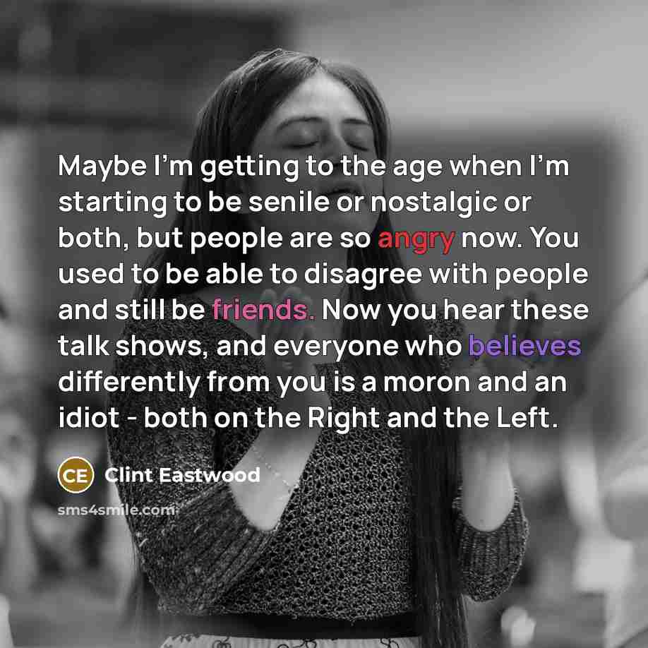 “Maybe I'm getting to the age when I'm starting to be senile or nostalgic or both, but people are so angry now. You used to be able to disagree with people and still be friends. Now you hear these talk shows, and everyone who believes differently from you is a moron and an idiot - both on the Right…” quote by Clint Eastwood