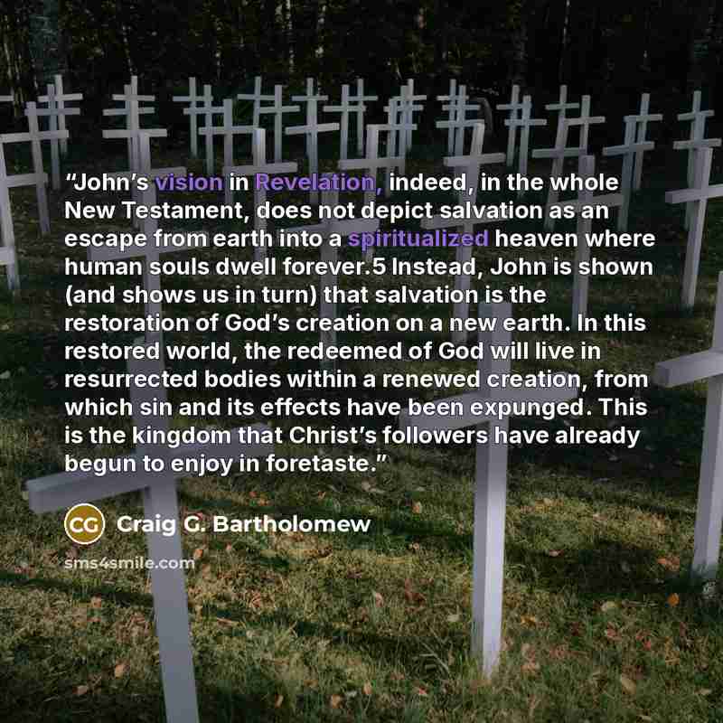 “John’s vision in Revelation, indeed, in the whole New Testament, does not depict salvation as an escape from earth into a spiritualized heaven where human souls dwell forever.5 Instead, John is shown (and shows us in turn) that salvation is the restoration of God’s creation on a new earth. In this…” quote by Craig G. Bartholomew
