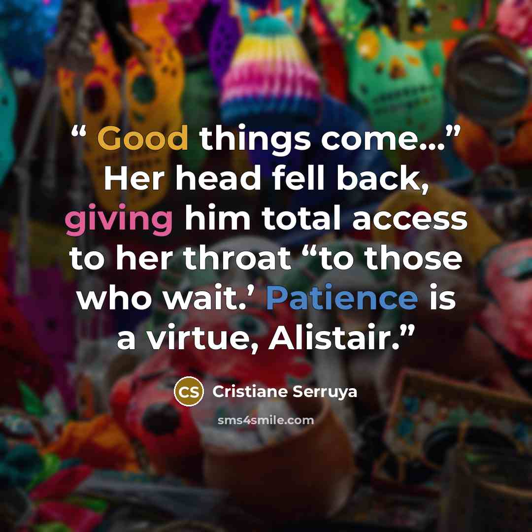 “Good things come…” Her head fell back, giving him total access to her throat “to those who wait.’ Patience is a virtue, Alistair.” quote by Cristiane Serruya