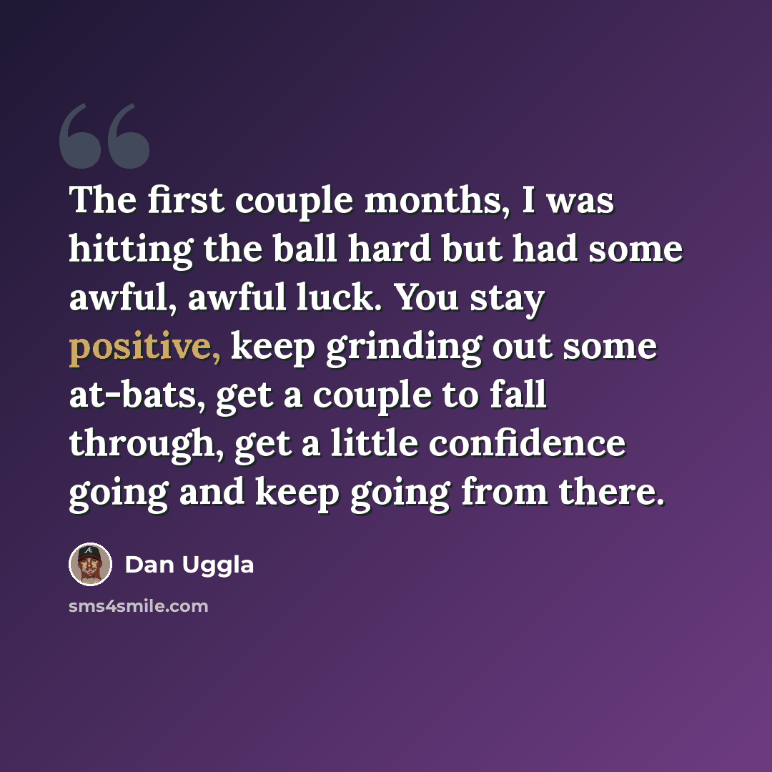 “The first couple months, I was hitting the ball hard but had some awful, awful luck. You stay positive, keep grinding out some at-bats, get a couple to fall through, get a little confidence going and keep going from there.” quote by Dan Uggla