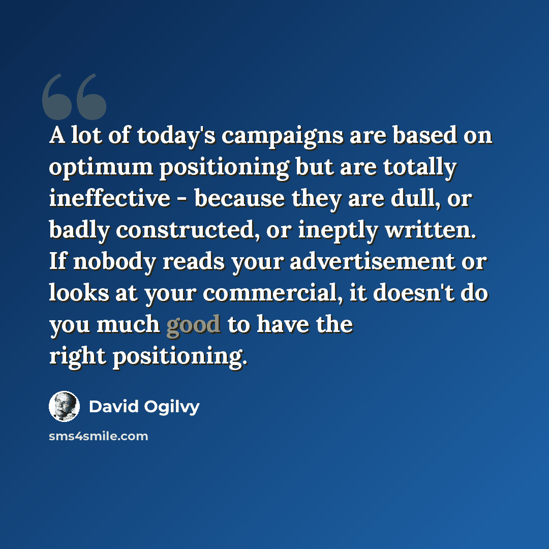 “A lot of today's campaigns are based on optimum positioning but are totally ineffective - because they are dull, or badly constructed, or ineptly written. If nobody reads your advertisement or looks at your commercial, it doesn't do you much good to have the right positioning.” quote by David Ogilvy