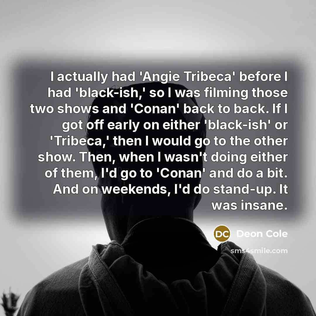“I actually had 'Angie Tribeca' before I had 'black-ish,' so I was filming those two shows and 'Conan' back to back. If I got off early on either 'black-ish' or 'Tribeca,' then I would go to the other show. Then, when I wasn't doing either of them, I'd go to 'Conan' and do a bit. And on weekends…” quote by Deon Cole