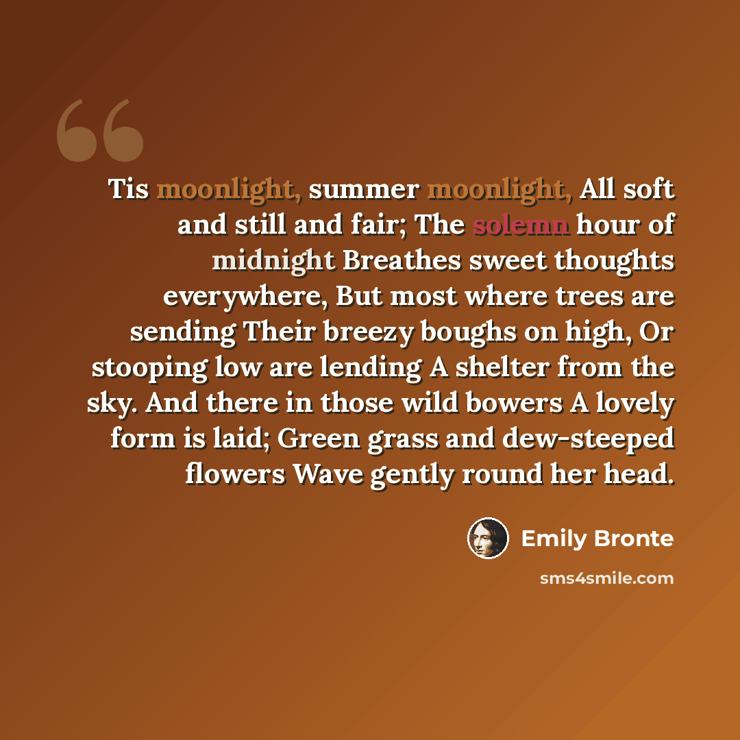 “Tis moonlight, summer moonlight, All soft and still and fair; The solemn hour of midnight Breathes sweet thoughts everywhere, But most where trees are sending Their breezy boughs on high, Or stooping low are lending A shelter from the sky. And there in those wild bowers A lovely form is laid…” quote by Emily Bronte