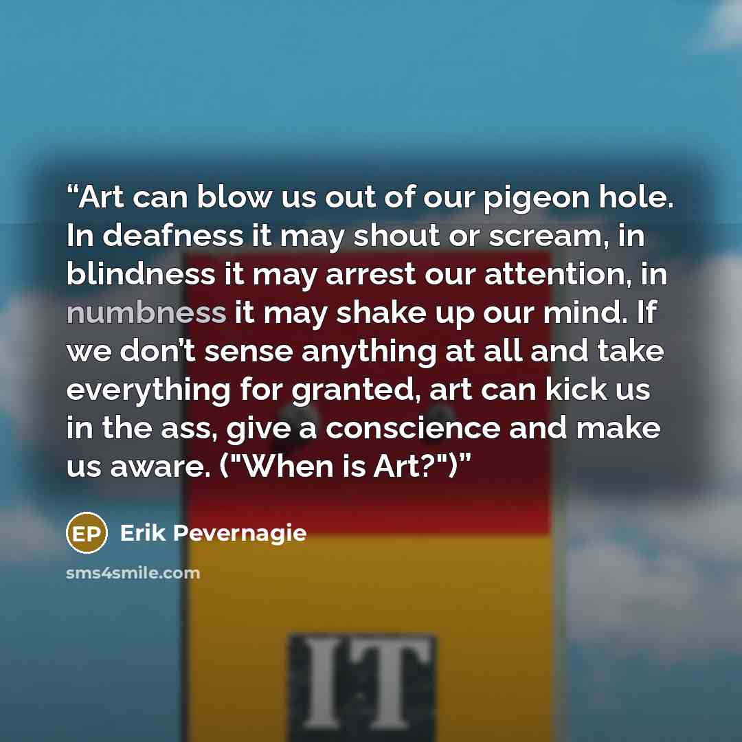 “Art can blow us out of our pigeon hole. In deafness it may shout or scream, in blindness it may arrest our attention, in numbness it may shake up our mind. If we don’t sense anything at all and take everything for granted, art can kick us in the ass, give a conscience and make us aware. ("When is…” quote by Erik Pevernagie