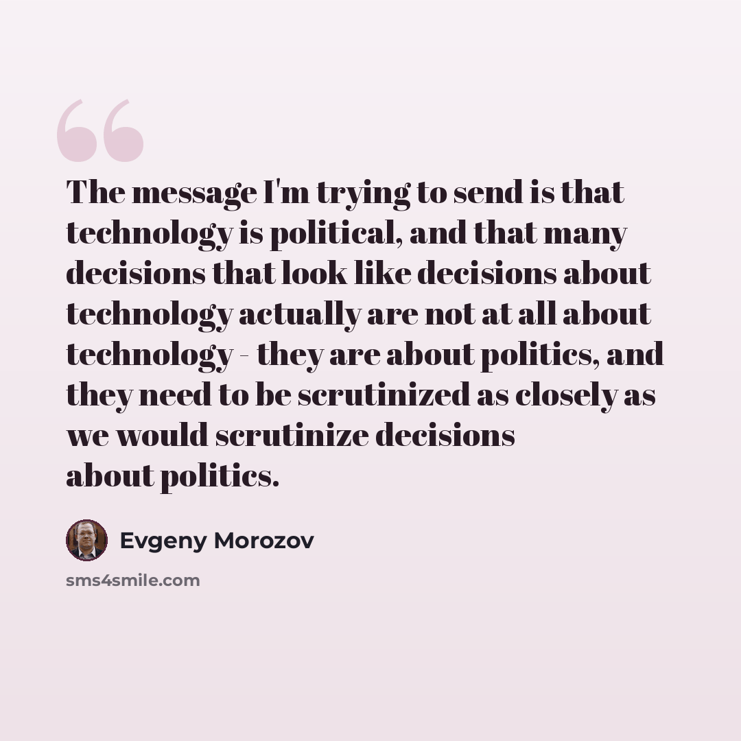 “The message I'm trying to send is that technology is political, and that many decisions that look like decisions about technology actually are not at all about technology - they are about politics, and they need to be scrutinized as closely as we would scrutinize decisions about politics.” quote by Evgeny Morozov
